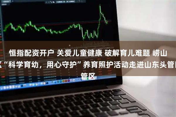 恒指配资开户 关爱儿童健康 破解育儿难题 崂山区“科学育幼，用心守护”养育照护活动走进山东头管区