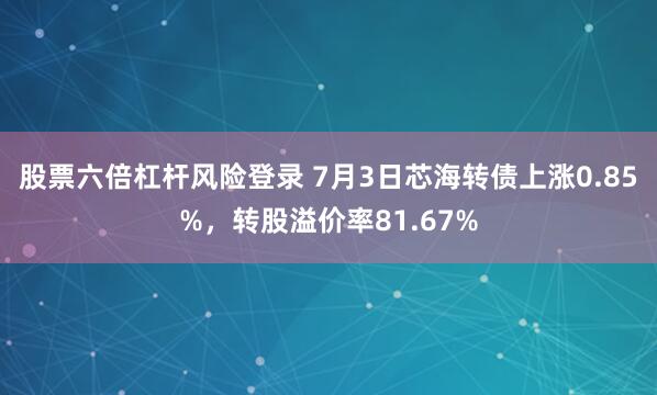 股票六倍杠杆风险登录 7月3日芯海转债上涨0.85%，转股溢价率81.67%
