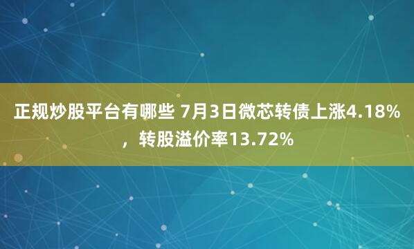正规炒股平台有哪些 7月3日微芯转债上涨4.18%，转股溢价率13.72%