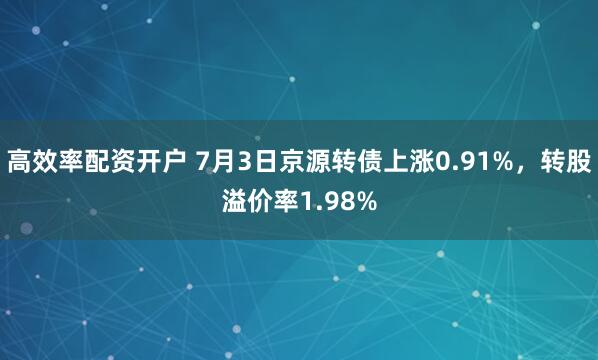 高效率配资开户 7月3日京源转债上涨0.91%，转股溢价率1.98%