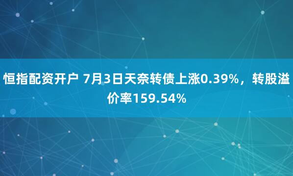 恒指配资开户 7月3日天奈转债上涨0.39%，转股溢价率159.54%