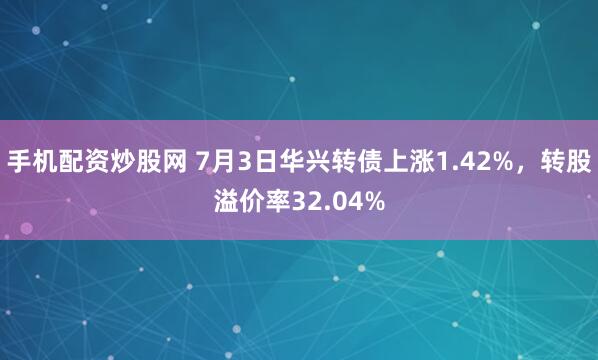 手机配资炒股网 7月3日华兴转债上涨1.42%，转股溢价率32.04%