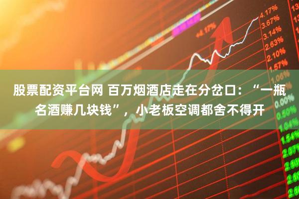 股票配资平台网 百万烟酒店走在分岔口：“一瓶名酒赚几块钱”，小老板空调都舍不得开