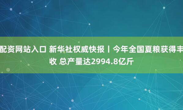 配资网站入口 新华社权威快报丨今年全国夏粮获得丰收 总产量达2994.8亿斤