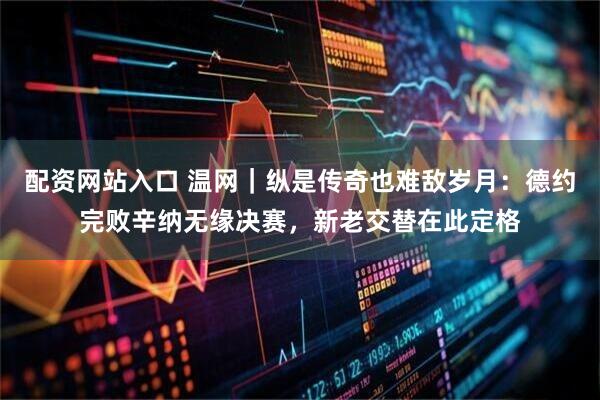 配资网站入口 温网｜纵是传奇也难敌岁月：德约完败辛纳无缘决赛，新老交替在此定格