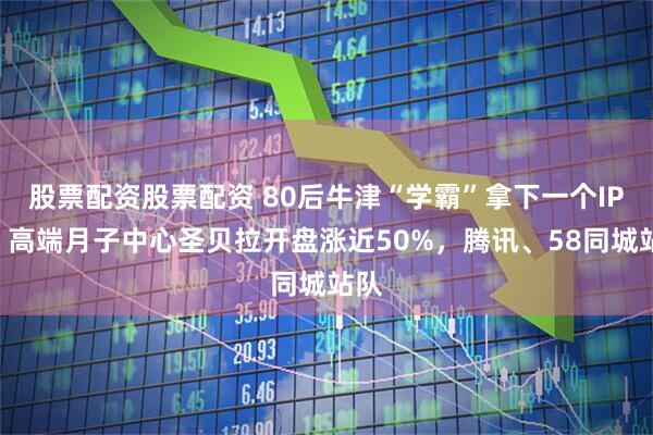 股票配资股票配资 80后牛津“学霸”拿下一个IPO，高端月子中心圣贝拉开盘涨近50%，腾讯、58同城站队