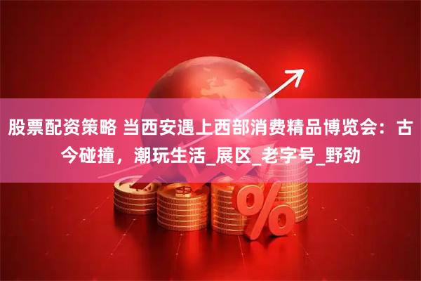 股票配资策略 当西安遇上西部消费精品博览会：古今碰撞，潮玩生活_展区_老字号_野劲