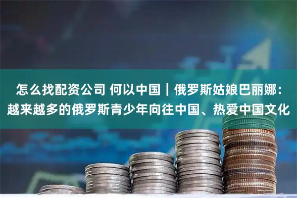 怎么找配资公司 何以中国｜俄罗斯姑娘巴丽娜：越来越多的俄罗斯青少年向往中国、热爱中国文化