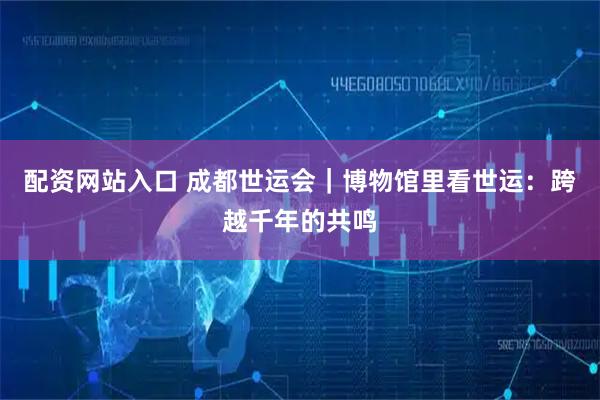 配资网站入口 成都世运会｜博物馆里看世运：跨越千年的共鸣