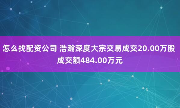 怎么找配资公司 浩瀚深度大宗交易成交20.00万股 成交额484.00万元