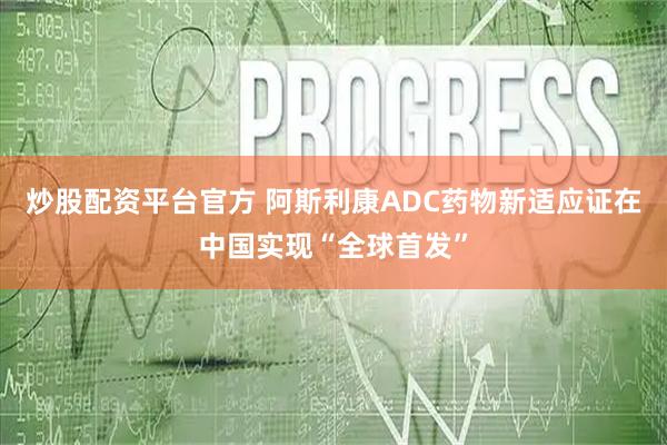 炒股配资平台官方 阿斯利康ADC药物新适应证在中国实现“全球首发”