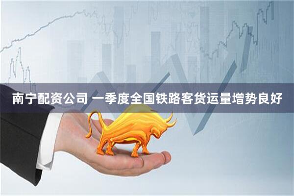 南宁配资公司 一季度全国铁路客货运量增势良好