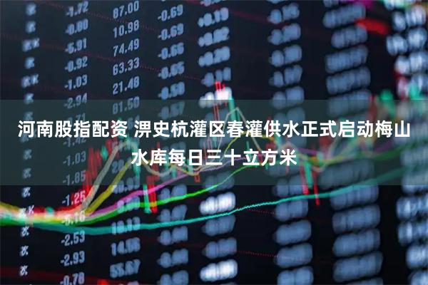 河南股指配资 淠史杭灌区春灌供水正式启动梅山水库每日三十立方米