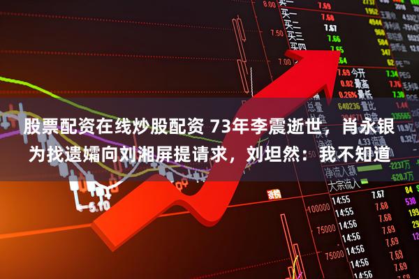 股票配资在线炒股配资 73年李震逝世，肖永银为找遗孀向刘湘屏提请求，刘坦然：我不知道