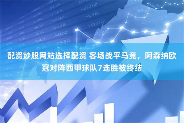 配资炒股网站选择配资 客场战平马竞，阿森纳欧冠对阵西甲球队7连胜被终结