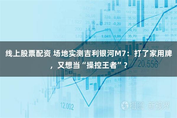 线上股票配资 场地实测吉利银河M7：打了家用牌，又想当“操控王者”？